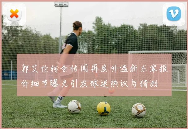 郭艾伦转会传闻再度升温新东家报价细节曝光引发球迷热议与猜测