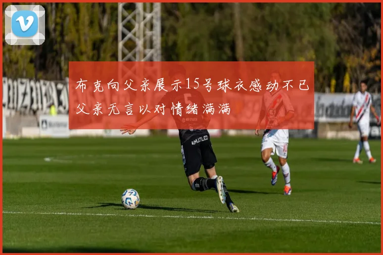 布克向父亲展示15号球衣感动不已父亲无言以对情绪满满