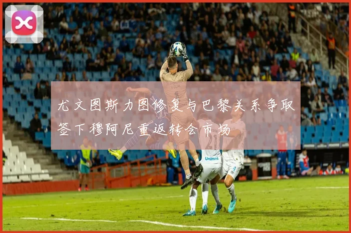 尤文图斯力图修复与巴黎关系争取签下穆阿尼重返转会市场