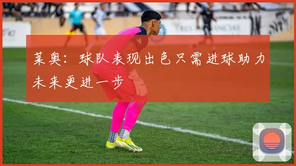 莱奥：球队表现出色只需进球助力未来更进一步