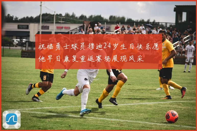 祝福勇士球员穆迪24岁生日快乐愿他早日康复重返赛场展现风采