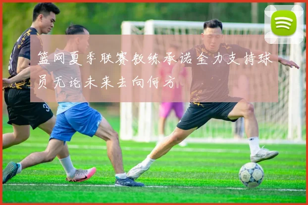 篮网夏季联赛教练承诺全力支持球员无论未来去向何方