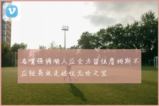 名嘴强调湖人应全力留住詹姆斯不应轻易放走这位无价之宝