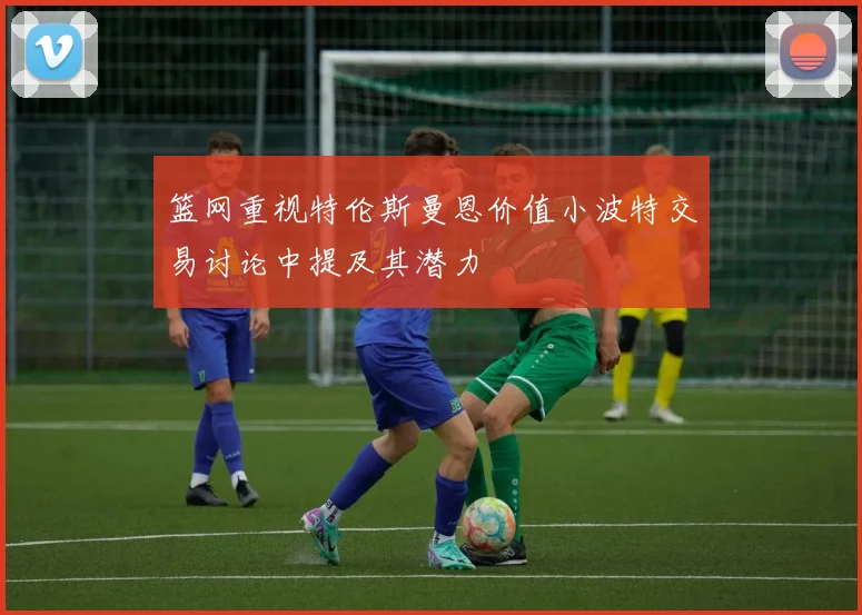 篮网重视特伦斯曼恩价值小波特交易讨论中提及其潜力