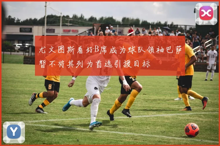 尤文图斯看好B席成为球队领袖巴萨暂不将其列为首选引援目标