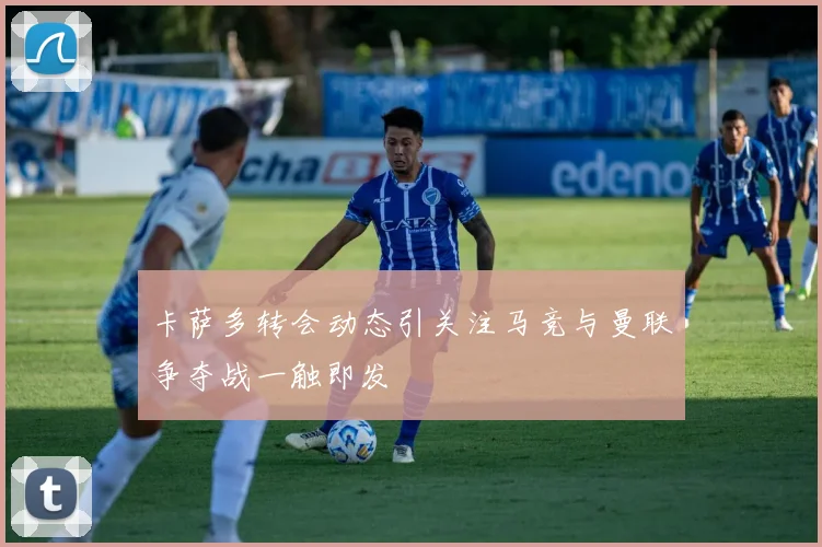 卡萨多转会动态引关注马竞与曼联争夺战一触即发