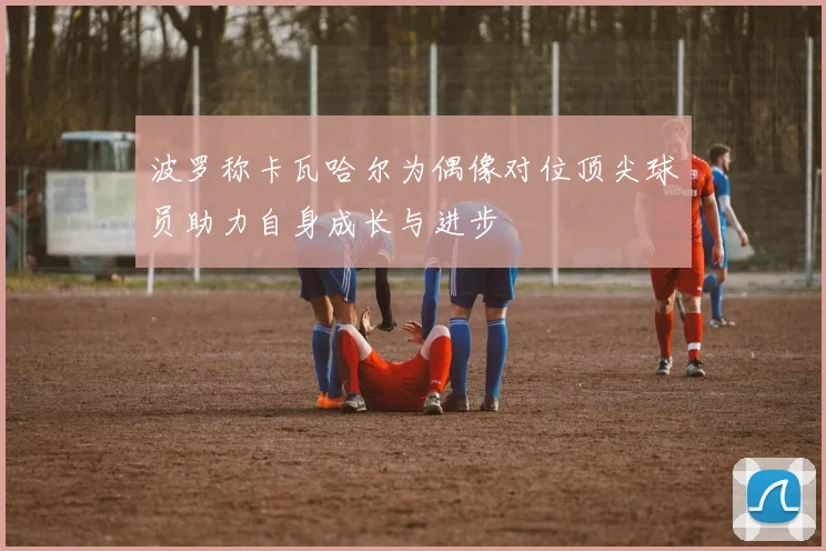 波罗称卡瓦哈尔为偶像对位顶尖球员助力自身成长与进步