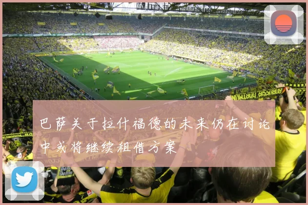 巴萨关于拉什福德的未来仍在讨论中或将继续租借方案