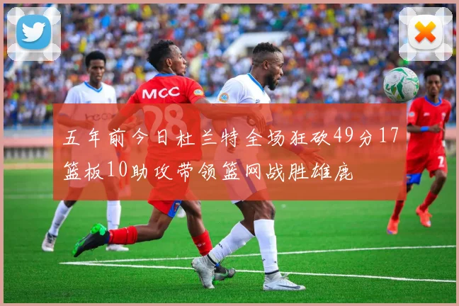 五年前今日杜兰特全场狂砍49分17篮板10助攻带领篮网战胜雄鹿