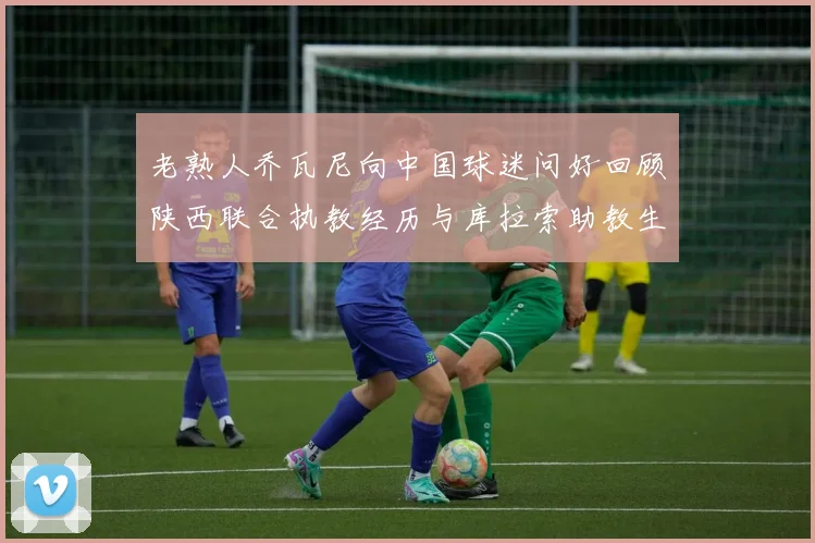 老熟人乔瓦尼向中国球迷问好回顾陕西联合执教经历与库拉索助教生活