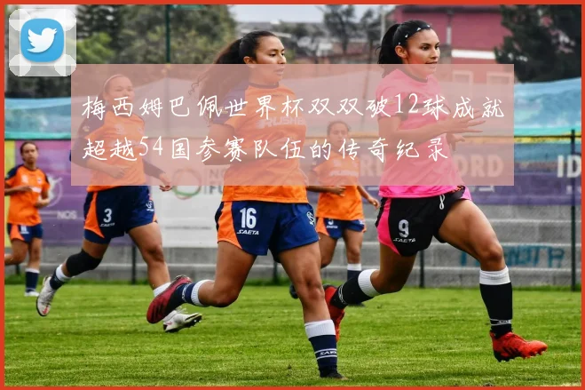 梅西姆巴佩世界杯双双破12球成就超越54国参赛队伍的传奇纪录
