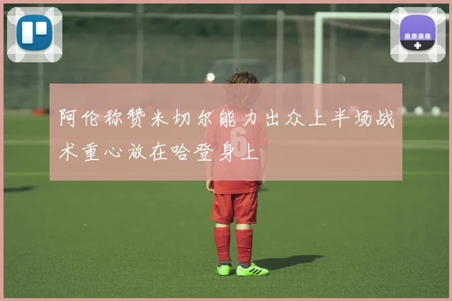 阿伦称赞米切尔能力出众上半场战术重心放在哈登身上