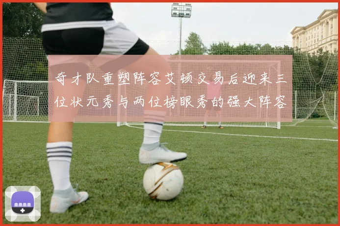 奇才队重塑阵容艾顿交易后迎来三位状元秀与两位榜眼秀的强大阵容